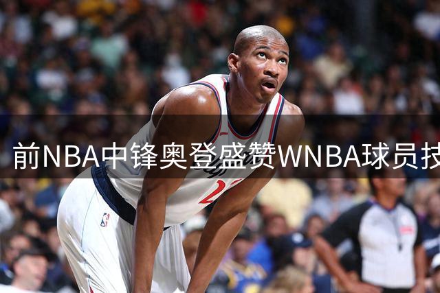 前NBA中锋奥登盛赞WNBA球员技术精湛