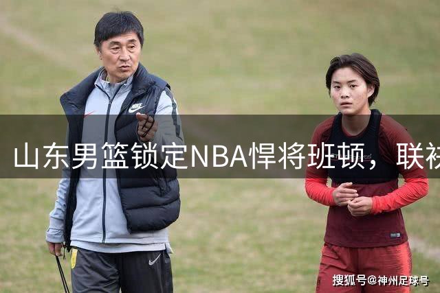 山东男篮锁定NBA悍将班顿，联袂王岚嵚力争前四